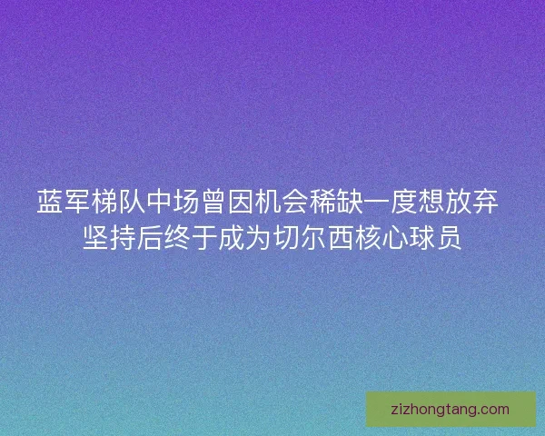 蓝军梯队中场曾因机会稀缺一度想放弃 坚持后终于成为切尔西核心球员