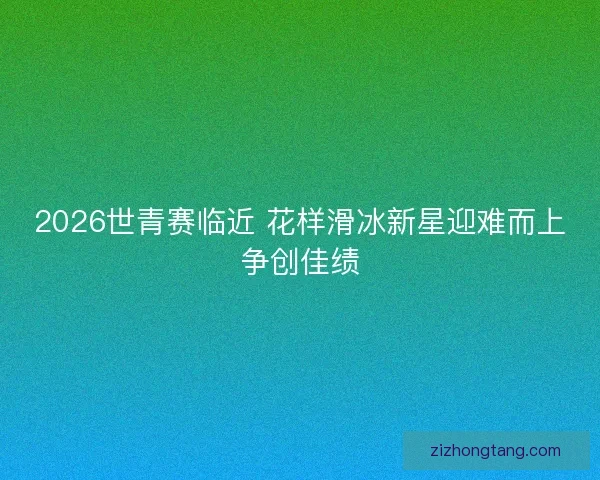 2026世青赛临近 花样滑冰新星迎难而上争创佳绩