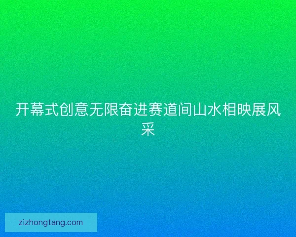 开幕式创意无限奋进赛道间山水相映展风采