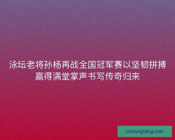 泳坛老将孙杨再战全国冠军赛以坚韧拼搏赢得满堂掌声书写传奇归来