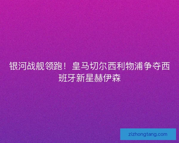 银河战舰领跑！皇马切尔西利物浦争夺西班牙新星赫伊森