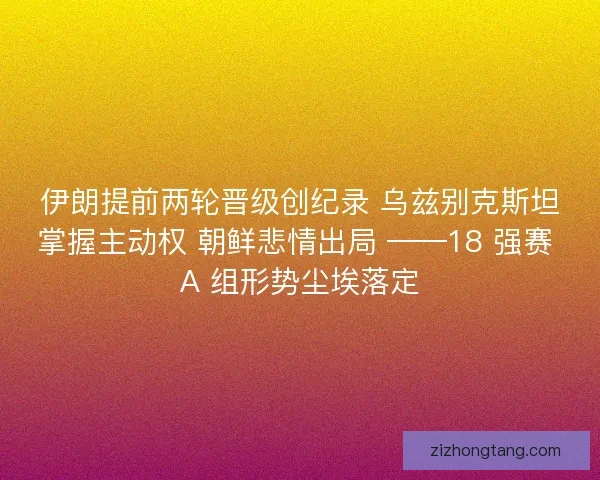 伊朗提前两轮晋级创纪录 乌兹别克斯坦掌握主动权 朝鲜悲情出局 ——18 强赛 A 组形势尘埃落定