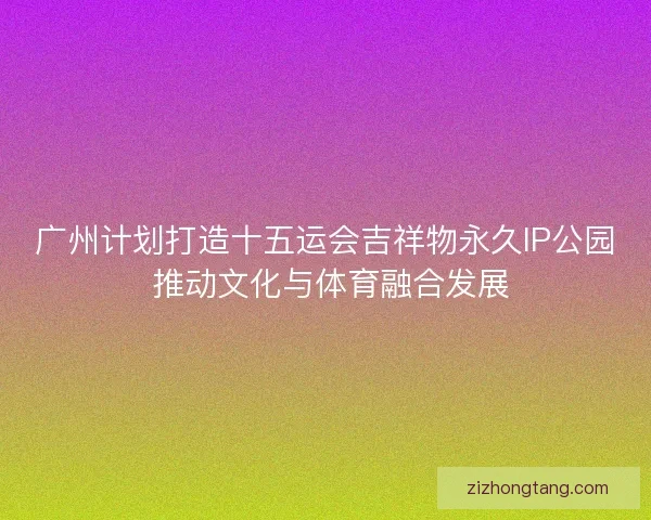 广州计划打造十五运会吉祥物永久IP公园 推动文化与体育融合发展