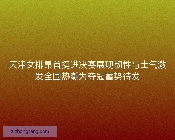 天津女排昂首挺进决赛展现韧性与士气激发全国热潮为夺冠蓄势待发