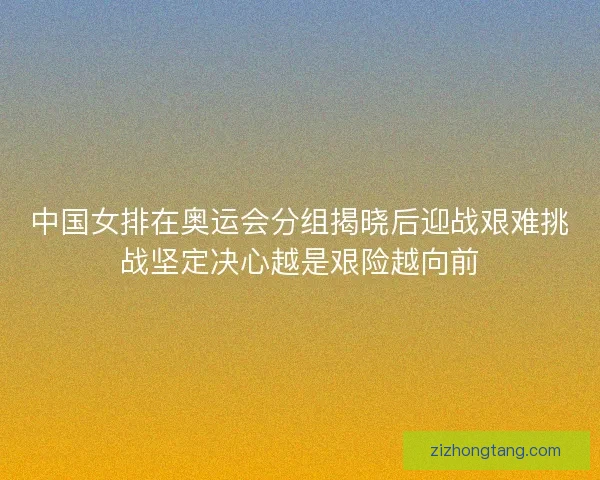 中国女排在奥运会分组揭晓后迎战艰难挑战坚定决心越是艰险越向前