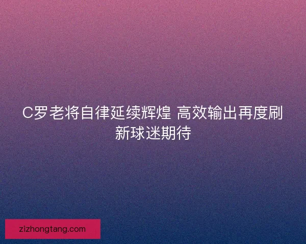 C罗老将自律延续辉煌 高效输出再度刷新球迷期待