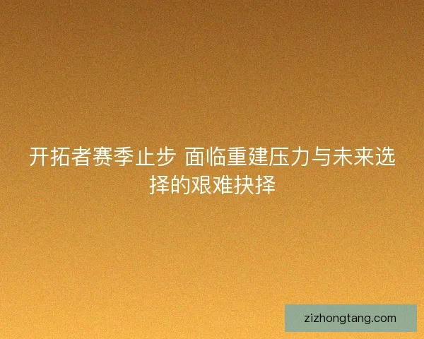 开拓者赛季止步 面临重建压力与未来选择的艰难抉择
