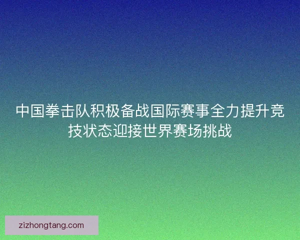 中国拳击队积极备战国际赛事全力提升竞技状态迎接世界赛场挑战