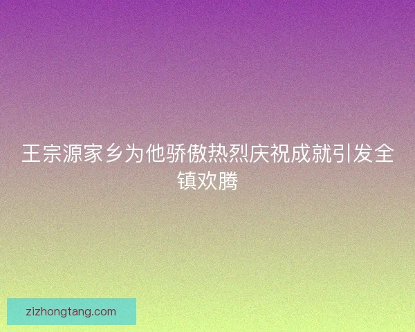王宗源家乡为他骄傲热烈庆祝成就引发全镇欢腾